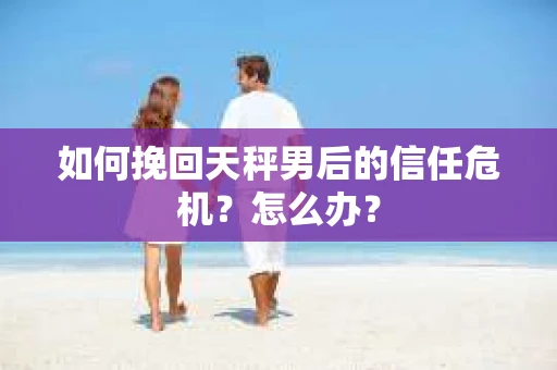 如何挽回天秤男后的信任危机？怎么办？