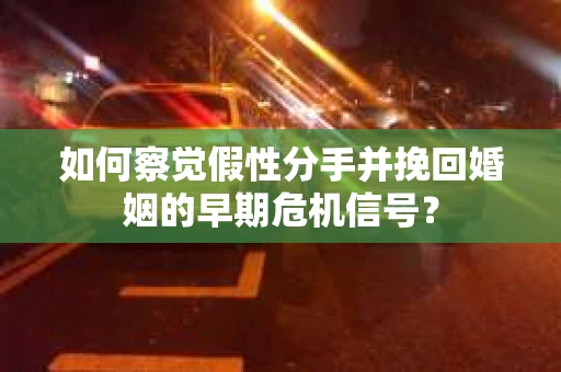 如何察觉假性分手并挽回婚姻的早期危机信号？