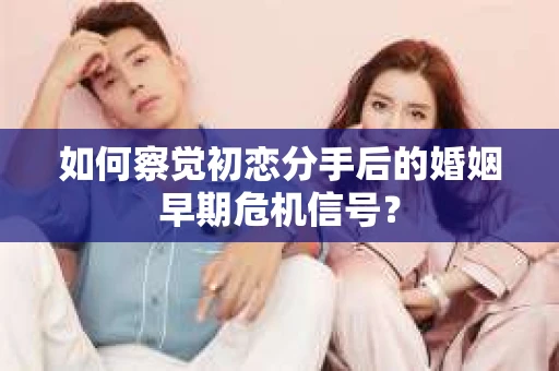 如何察觉初恋分手后的婚姻早期危机信号？