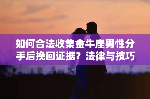 如何合法收集金牛座男性分手后挽回证据？法律与技巧的双重指导