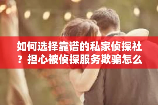 如何选择靠谱的私家侦探社？担心被侦探服务欺骗怎么办？