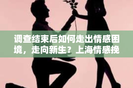 调查结束后如何走出情感困境，走向新生？上海情感挽回婚姻公司给出的专业建议