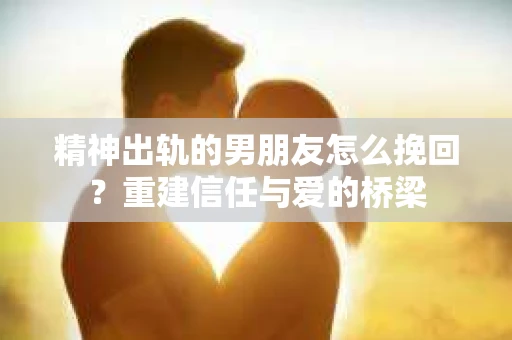 精神出轨的男朋友怎么挽回？重建信任与爱的桥梁