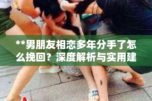 **男朋友相恋多年分手了怎么挽回？深度解析与实用建议**