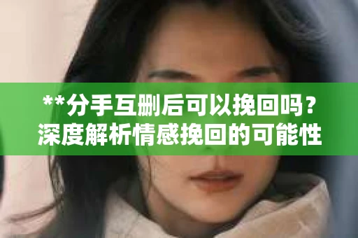 **分手互删后可以挽回吗？深度解析情感挽回的可能性**