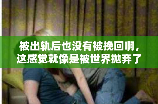 被出轨后也没有被挽回啊，这感觉就像是被世界抛弃了一样。我曾经也经历过这样的事情，那种心如刀割的痛，至今仍记忆犹新。今天，我想和大家聊聊这个话题，希望能给那些正在经历或者曾经经历过类似痛苦的人一些安慰和帮助。