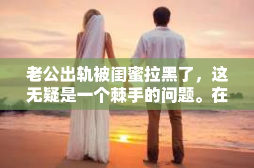 老公出轨被闺蜜拉黑了，这无疑是一个棘手的问题。在这个问题上，我想要和大家分享一下我的看法和经历，希望能给大家带来一些启示。