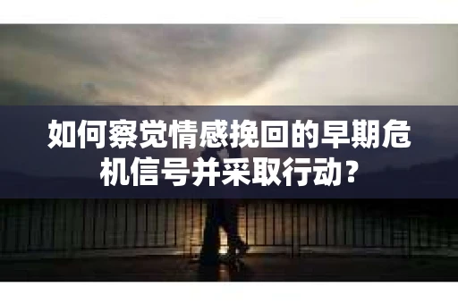 如何察觉情感挽回的早期危机信号并采取行动？