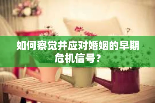 如何察觉并应对婚姻的早期危机信号？