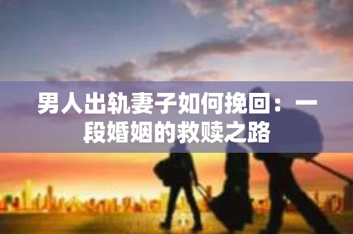 男人出轨妻子如何挽回：一段婚姻的救赎之路