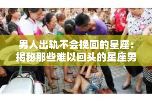 男人出轨不会挽回的星座：揭秘那些难以回头的星座男