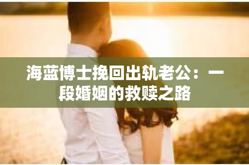 海蓝博士挽回出轨老公：一段婚姻的救赎之路