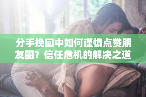 分手挽回中如何谨慎点赞朋友圈?信任危机的解决之道 分手挽回中如何谨慎点赞朋友圈?信任危机的解决之道