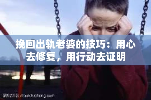挽回出轨老婆的技巧：用心去修复，用行动去证明