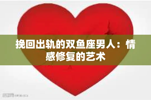 挽回出轨的双鱼座男人：情感修复的艺术