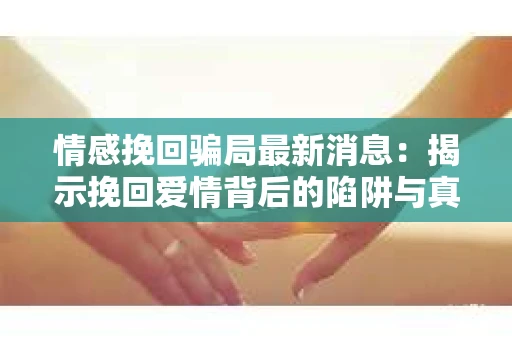情感挽回骗局最新消息：揭示挽回爱情背后的陷阱与真相