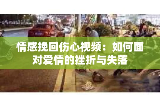 情感挽回伤心视频：如何面对爱情的挫折与失落