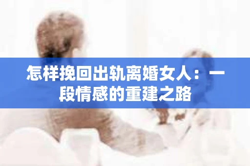 怎样挽回出轨离婚女人：一段情感的重建之路