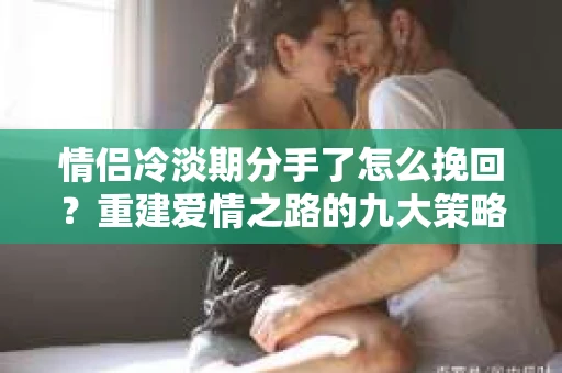 情侣冷淡期分手了怎么挽回？重建爱情之路的九大策略