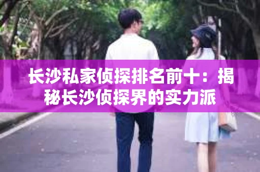 长沙私家侦探排名前十：揭秘长沙侦探界的实力派