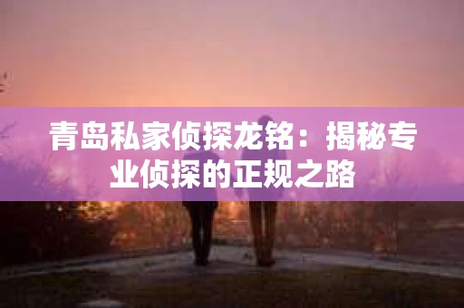 青岛私家侦探龙铭：揭秘专业侦探的正规之路