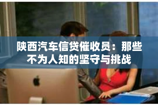 陕西汽车信贷催收员：那些不为人知的坚守与挑战