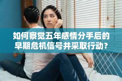如何察觉五年感情分手后的早期危机信号并采取行动？