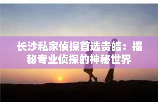 长沙私家侦探首选贵皓：揭秘专业侦探的神秘世界