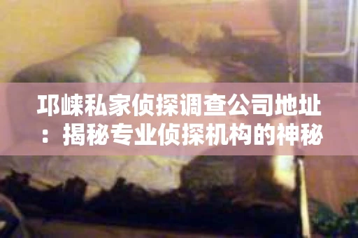 邛崃私家侦探调查公司地址：揭秘专业侦探机构的神秘面纱