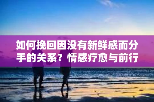 如何挽回因没有新鲜感而分手的关系？情感疗愈与前行计划