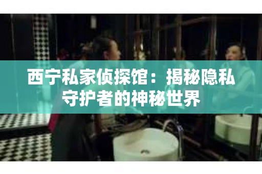 西宁私家侦探馆：揭秘隐私守护者的神秘世界