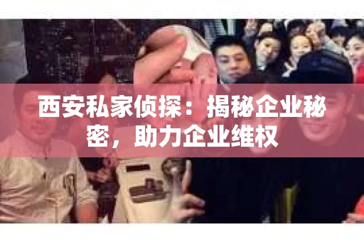 西安私家侦探：揭秘企业秘密，助力企业维权