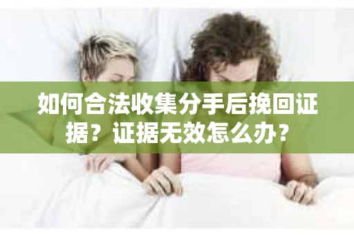 如何合法收集分手后挽回证据？证据无效怎么办？