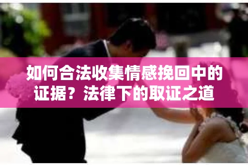 如何合法收集情感挽回中的证据？法律下的取证之道