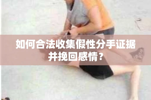 如何合法收集假性分手证据并挽回感情？
