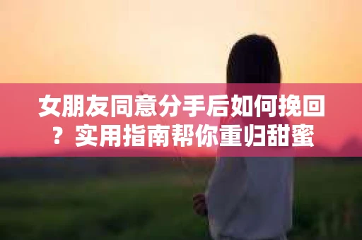 女朋友同意分手后如何挽回？实用指南帮你重归甜蜜