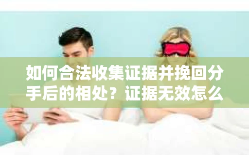 如何合法收集证据并挽回分手后的相处？证据无效怎么办？