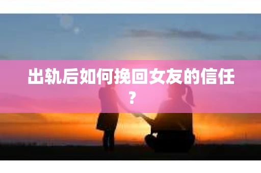 出轨后如何挽回女友的信任？