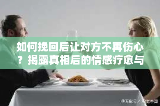 如何挽回后让对方不再伤心？揭露真相后的情感疗愈与前行计划