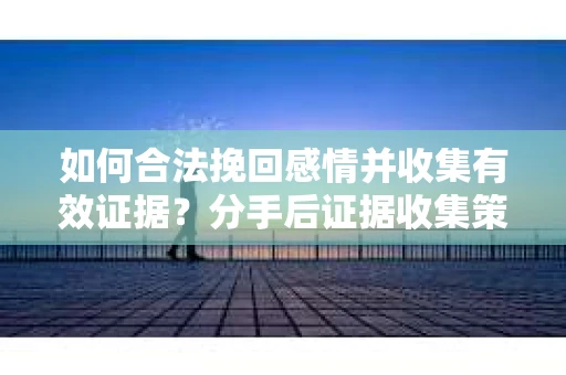 如何合法挽回感情并收集有效证据？分手后证据收集策略