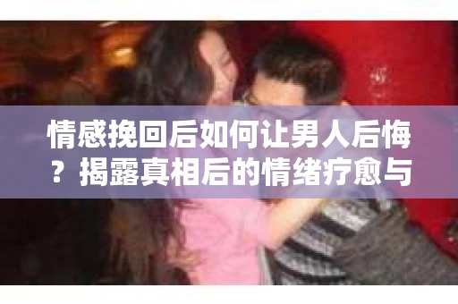 情感挽回后如何让男人后悔？揭露真相后的情绪疗愈与人生决策