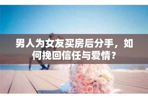 男人为女友买房后分手，如何挽回信任与爱情？