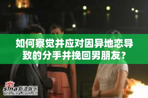 如何察觉并应对因异地恋导致的分手并挽回男朋友？