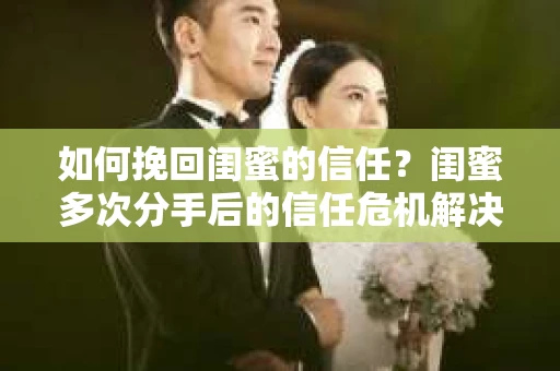 如何挽回闺蜜的信任？闺蜜多次分手后的信任危机解决方案