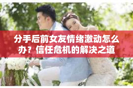 分手后前女友情绪激动怎么办？信任危机的解决之道
