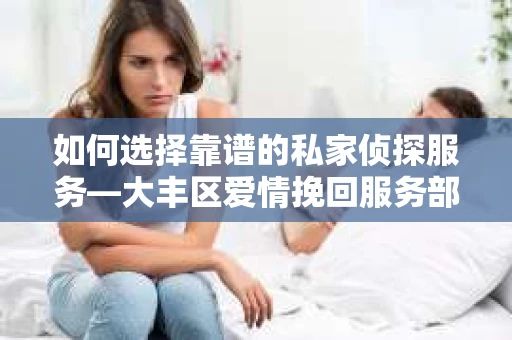 如何选择靠谱的私家侦探服务—大丰区爱情挽回服务部选择指南