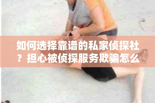 如何选择靠谱的私家侦探社？担心被侦探服务欺骗怎么办？