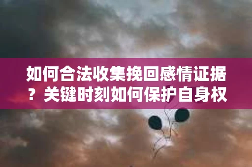 如何合法收集挽回感情证据？关键时刻如何保护自身权益？