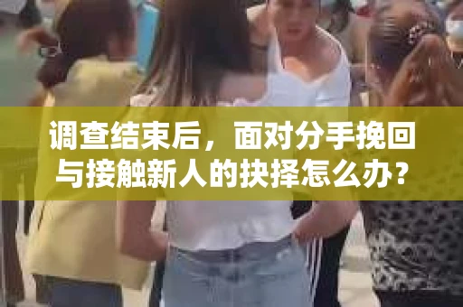 调查结束后，面对分手挽回与接触新人的抉择怎么办？