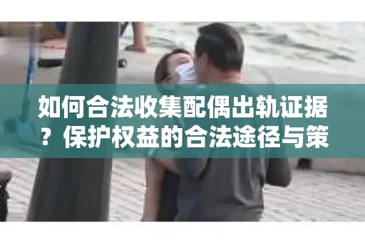 如何合法收集配偶出轨证据？保护权益的合法途径与策略